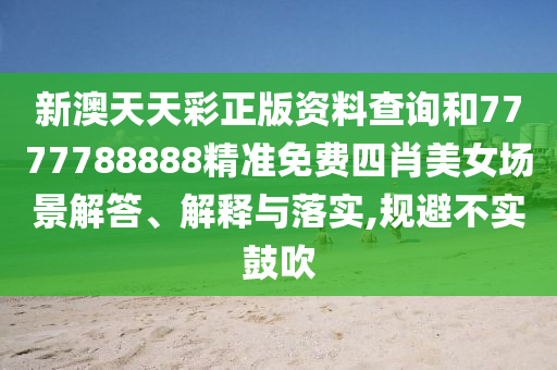 新澳天天彩正版资料查询和7777788888精准免费四肖美女场景解答、解释与落实,规避不实鼓吹