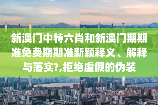 新澳门中特六肖和新澳门期期准免费期期准新颖释义、解释与落实?,拒绝虚假的伪装