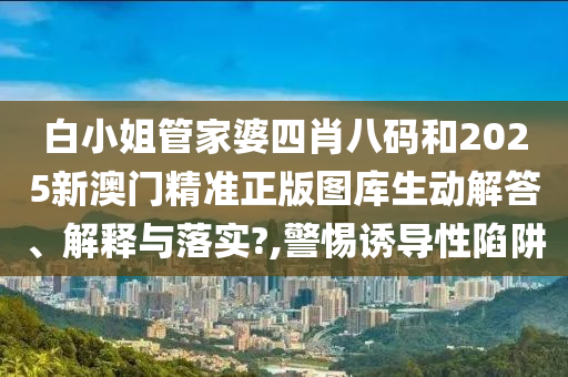 白小姐管家婆四肖八码和2025新澳门精准正版图库生动解答、解释与落实?,警惕诱导性陷阱