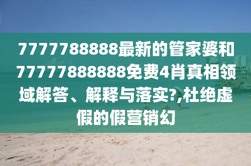 7777788888最新的管家婆和77777888888免费4肖真相领域解答、解释与落实?,杜绝虚假的假营销幻