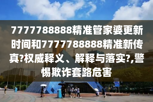 7777788888精准管家婆更新时间和7777788888精准新传真?权威释义、解释与落实?,警惕欺诈套路危害