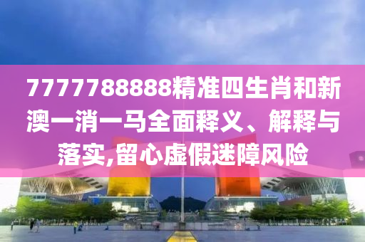 7777788888精准四生肖和新澳一消一马全面释义、解释与落实,留心虚假迷障风险