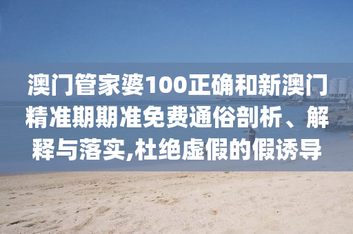 澳门管家婆100正确和新澳门精准期期准免费通俗剖析、解释与落实,杜绝虚假的假诱导