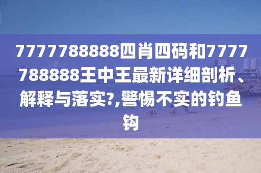 7777788888四肖四码和7777788888王中王最新详细剖析、解释与落实?,警惕不实的钓鱼钩