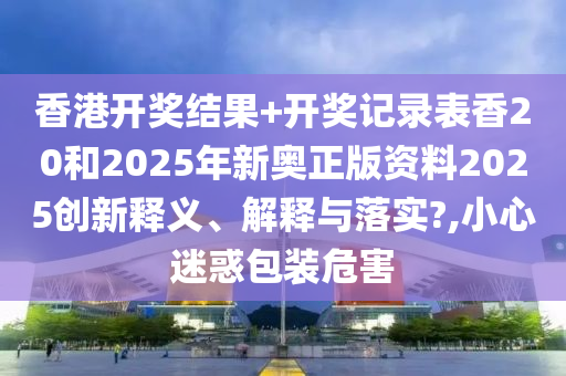 香港开奖结果+开奖记录表香20和2025年新奥正版资料2025创新释义、解释与落实?,小心迷惑包装危害
