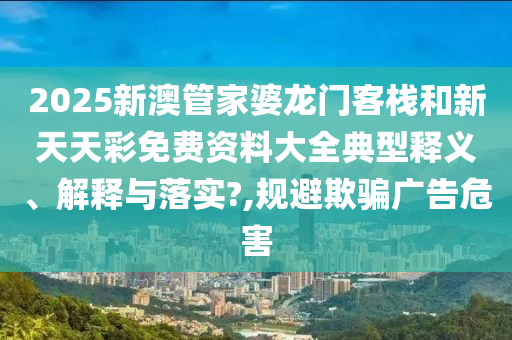 2025新澳管家婆龙门客栈和新天天彩免费资料大全典型释义、解释与落实?,规避欺骗广告危害