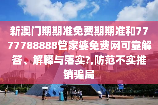 新澳门期期准免费期期准和7777788888管家婆免费网可靠解答、解释与落实?,防范不实推销骗局