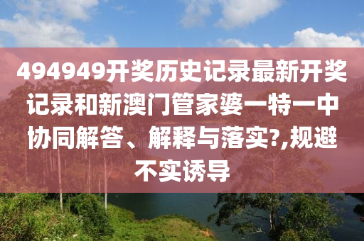 494949开奖历史记录最新开奖记录和新澳门管家婆一特一中协同解答、解释与落实?,规避不实诱导