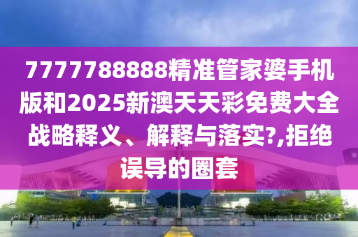 7777788888精准管家婆手机版和2025新澳天天彩免费大全战略释义、解释与落实?,拒绝误导的圈套