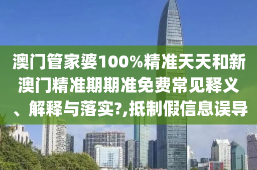 澳门管家婆100%精准天天和新澳门精准期期准免费常见释义、解释与落实?,抵制假信息误导