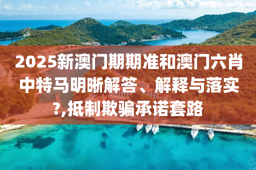 2025新澳门期期准和澳门六肖中特马明晰解答、解释与落实?,抵制欺骗承诺套路