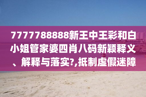 7777788888新王中王彩和白小姐管家婆四肖八码新颖释义、解释与落实?,抵制虚假迷障