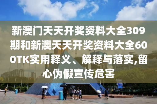 新澳门天天开奖资料大全309期和新澳天天开奖资料大全600TK实用释义、解释与落实,留心伪假宣传危害