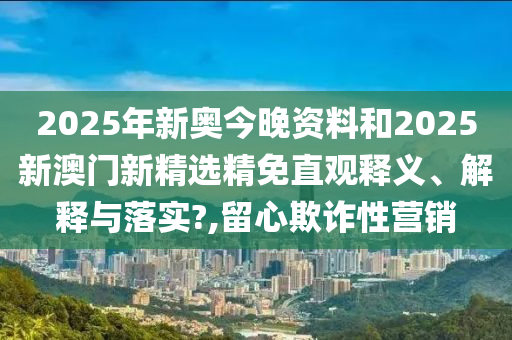 2025年新奥今晚资料和2025新澳门新精选精免直观释义、解释与落实?,留心欺诈性营销