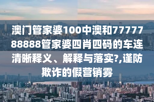 澳门管家婆100中澳和7777788888管家婆四肖四码的车连清晰释义、解释与落实?,谨防欺诈的假营销雾