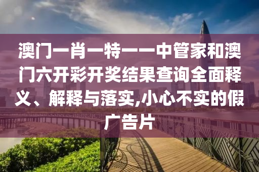 澳门一肖一特一一中管家和澳门六开彩开奖结果查询全面释义、解释与落实,小心不实的假广告片