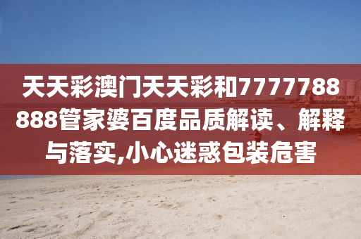天天彩澳门天天彩和7777788888管家婆百度品质解读、解释与落实,小心迷惑包装危害
