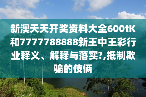 新澳天天开奖资料大全600tK和7777788888新王中王彩行业释义、解释与落实?,抵制欺骗的伎俩