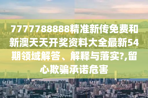 7777788888精准新传免费和新澳天天开奖资料大全最新54期领域解答、解释与落实?,留心欺骗承诺危害