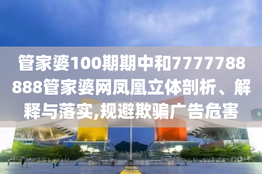 管家婆100期期中和7777788888管家婆网凤凰立体剖析、解释与落实,规避欺骗广告危害