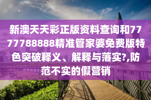 新澳天天彩正版资料查询和7777788888精准管家婆免费版特色突破释义、解释与落实?,防范不实的假营销