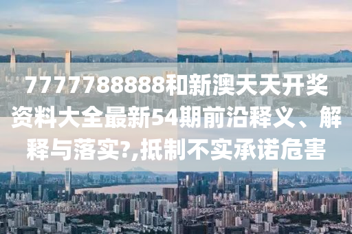 7777788888和新澳天天开奖资料大全最新54期前沿释义、解释与落实?,抵制不实承诺危害