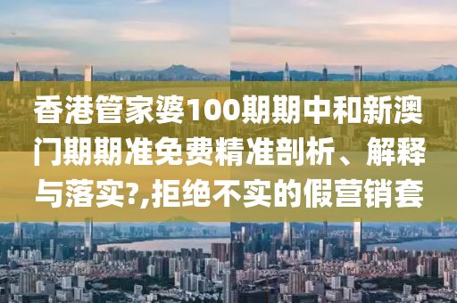 香港管家婆100期期中和新澳门期期准免费精准剖析、解释与落实?,拒绝不实的假营销套