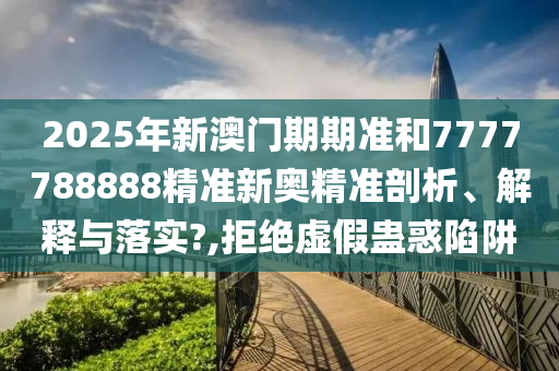 2025年新澳门期期准和7777788888精准新奥精准剖析、解释与落实?,拒绝虚假蛊惑陷阱