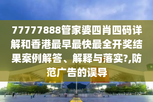 77777888管家婆四肖四码详解和香港最早最快最全开奖结果案例解答、解释与落实?,防范广告的误导