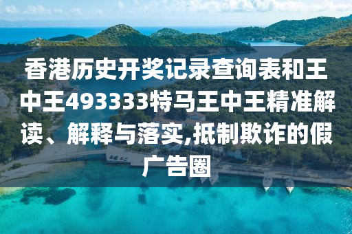 香港历史开奖记录查询表和王中王493333特马王中王精准解读、解释与落实,抵制欺诈的假广告圈