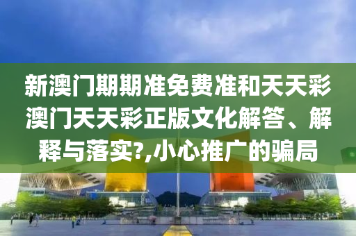 新澳门期期准免费准和天天彩澳门天天彩正版文化解答、解释与落实?,小心推广的骗局