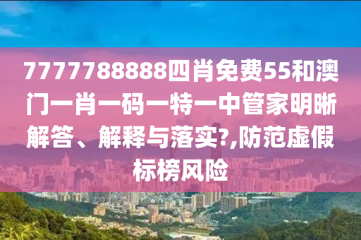 7777788888四肖免费55和澳门一肖一码一特一中管家明晰解答、解释与落实?,防范虚假标榜风险
