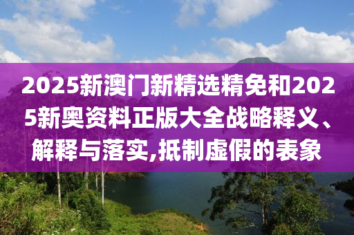 2025新澳门新精选精免和2025新奥资料正版大全战略释义、解释与落实,抵制虚假的表象