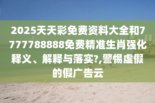2025天天彩免费资料大全和7777788888免费精准生肖强化释义、解释与落实?,警惕虚假的假广告云