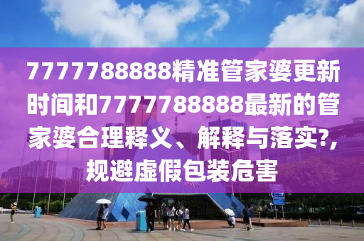 7777788888精准管家婆更新时间和7777788888最新的管家婆合理释义、解释与落实?,规避虚假包装危害