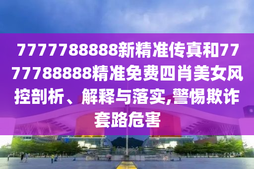 7777788888新精准传真和7777788888精准免费四肖美女风控剖析、解释与落实,警惕欺诈套路危害