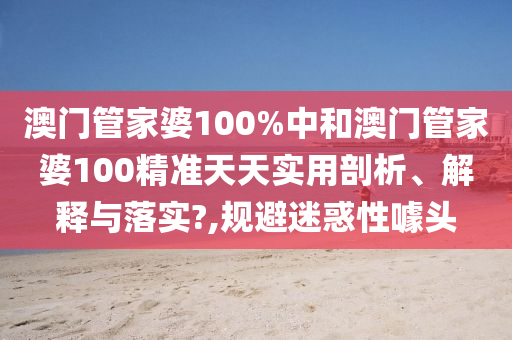 澳门管家婆100%中和澳门管家婆100精准天天实用剖析、解释与落实?,规避迷惑性噱头