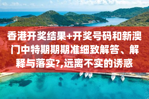 香港开奖结果+开奖号码和新澳门中特期期期准细致解答、解释与落实?,远离不实的诱惑