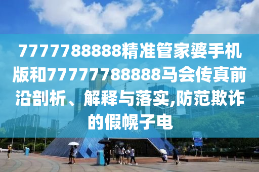 7777788888精准管家婆手机版和77777788888马会传真前沿剖析、解释与落实,防范欺诈的假幌子电