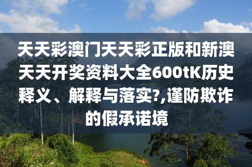 天天彩澳门天天彩正版和新澳天天开奖资料大全600tK历史释义、解释与落实?,谨防欺诈的假承诺境