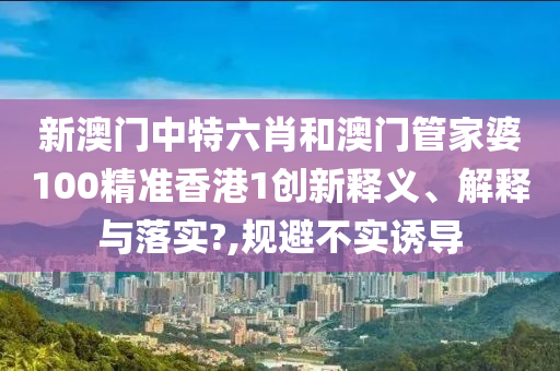 新澳门中特六肖和澳门管家婆100精准香港1创新释义、解释与落实?,规避不实诱导