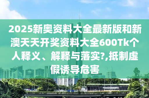 2025新奥资料大全最新版和新澳天天开奖资料大全600Tk个人释义、解释与落实?,抵制虚假诱导危害