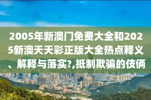 2005年新澳门免费大全和2025新澳天天彩正版大全热点释义、解释与落实?,抵制欺骗的伎俩