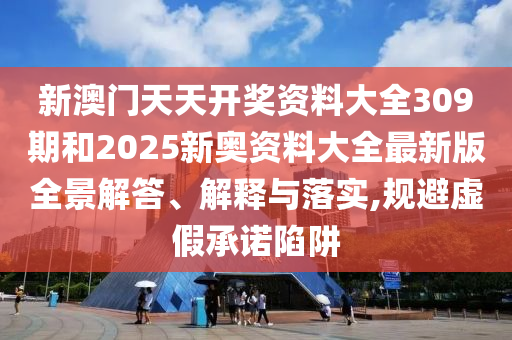 新澳门天天开奖资料大全309期和2025新奥资料大全最新版全景解答、解释与落实,规避虚假承诺陷阱