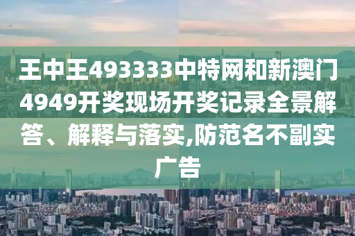 王中王493333中特网和新澳门4949开奖现场开奖记录全景解答、解释与落实,防范名不副实广告