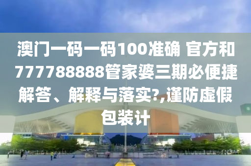 澳门一码一码100准确 官方和777788888管家婆三期必便捷解答、解释与落实?,谨防虚假包装计