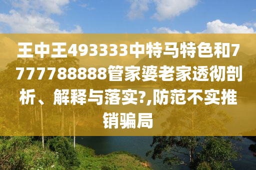 王中王493333中特马特色和7777788888管家婆老家透彻剖析、解释与落实?,防范不实推销骗局