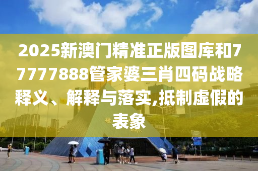 2025新澳门精准正版图库和77777888管家婆三肖四码战略释义、解释与落实,抵制虚假的表象
