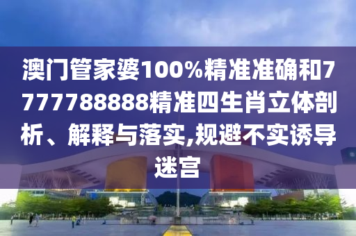 澳门管家婆100%精准准确和7777788888精准四生肖立体剖析、解释与落实,规避不实诱导迷宫