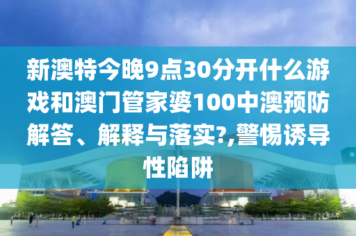 新澳特今晚9点30分开什么游戏和澳门管家婆100中澳预防解答、解释与落实?,警惕诱导性陷阱